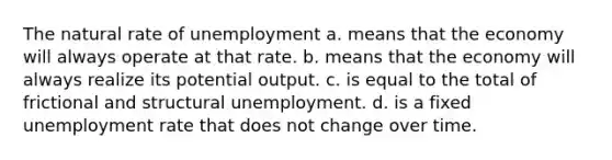 The natural rate of unemployment a. means that the economy will always operate at that rate. b. means that the economy will always realize its potential output. c. is equal to the total of frictional and structural unemployment. d. is a fixed unemployment rate that does not change over time.