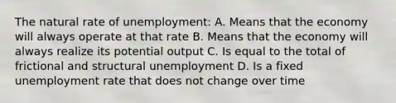 The natural rate of unemployment: A. Means that the economy will always operate at that rate B. Means that the economy will always realize its potential output C. Is equal to the total of frictional and structural unemployment D. Is a fixed unemployment rate that does not change over time