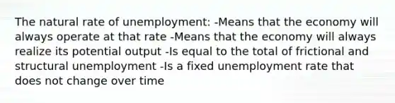 The natural rate of unemployment: -Means that the economy will always operate at that rate -Means that the economy will always realize its potential output -Is equal to the total of frictional and structural unemployment -Is a fixed unemployment rate that does not change over time