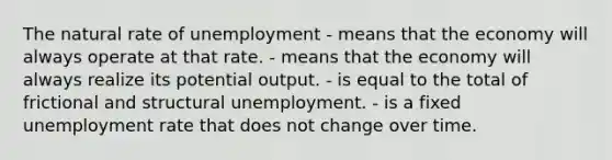 The natural rate of unemployment - means that the economy will always operate at that rate. - means that the economy will always realize its potential output. - is equal to the total of frictional and structural unemployment. - is a fixed <a href='https://www.questionai.com/knowledge/kh7PJ5HsOk-unemployment-rate' class='anchor-knowledge'>unemployment rate</a> that does not change over time.