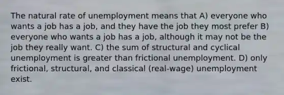 The natural rate of unemployment means that A) everyone who wants a job has a job, and they have the job they most prefer B) everyone who wants a job has a job, although it may not be the job they really want. C) the sum of structural and cyclical unemployment is <a href='https://www.questionai.com/knowledge/ktgHnBD4o3-greater-than' class='anchor-knowledge'>greater than</a> frictional unemployment. D) only frictional, structural, and classical (real-wage) unemployment exist.