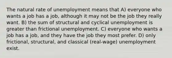 The natural rate of unemployment means that A) everyone who wants a job has a job, although it may not be the job they really want. B) the sum of structural and cyclical unemployment is greater than frictional unemployment. C) everyone who wants a job has a job, and they have the job they most prefer. D) only frictional, structural, and classical (real-wage) unemployment exist.