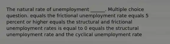 The natural rate of unemployment ______. Multiple choice question. equals the frictional unemployment rate equals 5 percent or higher equals the structural and frictional unemployment rates is equal to 0 equals the structural unemployment rate and the cyclical unemployment rate