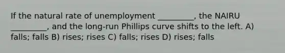 If the natural rate of unemployment _________, the NAIRU _________, and the long-run Phillips curve shifts to the left. A) falls; falls B) rises; rises C) falls; rises D) rises; falls