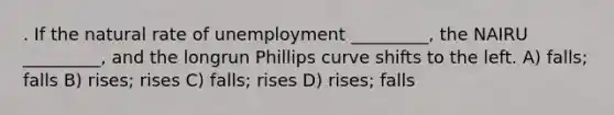 . If the natural rate of unemployment _________, the NAIRU _________, and the longrun Phillips curve shifts to the left. A) falls; falls B) rises; rises C) falls; rises D) rises; falls