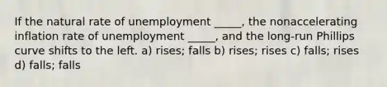 If the natural rate of unemployment _____, the nonaccelerating inflation rate of unemployment _____, and the long-run Phillips curve shifts to the left. a) rises; falls b) rises; rises c) falls; rises d) falls; falls