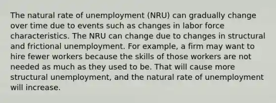 The natural rate of unemployment (NRU) can gradually change over time due to events such as changes in labor force characteristics. The NRU can change due to changes in structural and frictional unemployment. For example, a firm may want to hire fewer workers because the skills of those workers are not needed as much as they used to be. That will cause more structural unemployment, and the natural rate of unemployment will increase.