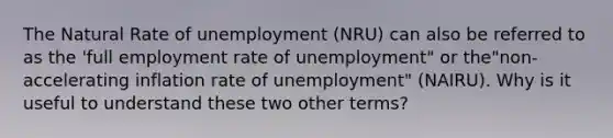 The Natural Rate of unemployment (NRU) can also be referred to as the 'full employment rate of unemployment" or the"non-accelerating inflation rate of unemployment" (NAIRU). Why is it useful to understand these two other terms?