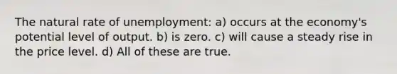 The natural rate of unemployment: a) occurs at the economy's potential level of output. b) is zero. c) will cause a steady rise in the price level. d) All of these are true.