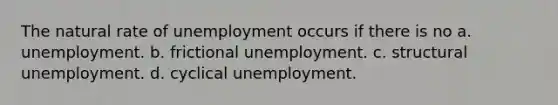 The natural rate of unemployment occurs if there is no a. unemployment. b. frictional unemployment. c. structural unemployment. d. cyclical unemployment.