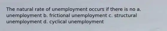 The natural rate of unemployment occurs if there is no a. unemployment b. frictional unemployment c. structural unemployment d. cyclical unemployment