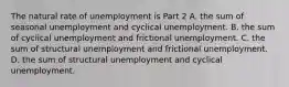 The natural rate of unemployment is Part 2 A. the sum of seasonal unemployment and cyclical unemployment. B. the sum of cyclical unemployment and frictional unemployment. C. the sum of structural unemployment and frictional unemployment. D. the sum of structural unemployment and cyclical unemployment.