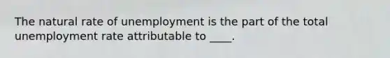 The natural rate of unemployment is the part of the total unemployment rate attributable to ____.