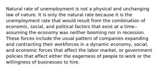 Natural rate of unemployment is not a physical and unchanging law of nature. It is only the natural rate because it is the unemployment rate that would result from the combination of economic, social, and political factors that exist at a time-- assuming the economy was neither booming nor in recession. These forces include the usual pattern of companies expanding and contracting their workforces in a dynamic economy, social, and economic forces that affect the labor market, or government policies that affect either the eagerness of people to work or the willingness of businesses to hire.