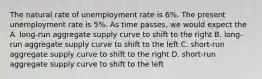 The natural rate of unemployment rate is 6%. The present unemployment rate is 5%. As time passes, we would expect the A. long-run aggregate supply curve to shift to the right B. long-run aggregate supply curve to shift to the left C. short-run aggregate supply curve to shift to the right D. short-run aggregate supply curve to shift to the left