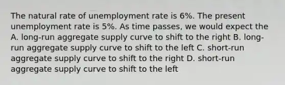 The natural rate of unemployment rate is 6%. The present unemployment rate is 5%. As time passes, we would expect the A. long-run aggregate supply curve to shift to the right B. long-run aggregate supply curve to shift to the left C. short-run aggregate supply curve to shift to the right D. short-run aggregate supply curve to shift to the left