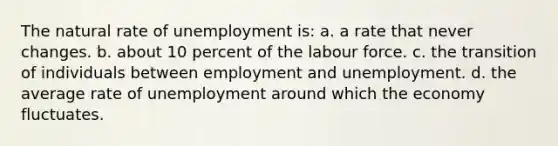 The natural rate of unemployment is: a. a rate that never changes. b. about 10 percent of the labour force. c. the transition of individuals between employment and unemployment. d. the average rate of unemployment around which the economy fluctuates.