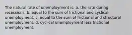 The natural rate of unemployment is: a. the rate during recessions. b. equal to the sum of frictional and cyclical unemployment. c. equal to the sum of frictional and structural unemployment. d. cyclical unemployment less frictional unemployment.