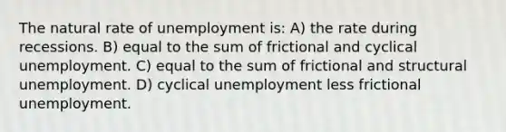 The natural rate of unemployment is: A) the rate during recessions. B) equal to the sum of frictional and cyclical unemployment. C) equal to the sum of frictional and structural unemployment. D) cyclical unemployment less frictional unemployment.