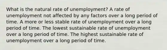 What is the natural rate of unemployment? A rate of unemployment not affected by any factors over a long period of time. A more or less stable rate of unemployment over a long period of time. The lowest sustainable rate of unemployment over a long period of time. The highest sustainable rate of unemployment over a long period of time.