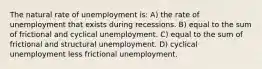 The natural rate of unemployment is: A) the rate of unemployment that exists during recessions. B) equal to the sum of frictional and cyclical unemployment. C) equal to the sum of frictional and structural unemployment. D) cyclical unemployment less frictional unemployment.