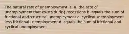 The natural rate of unemployment is: a. the rate of unemployment that exists during recessions b. equals the sum of frictional and structural unemployment c. cyclical unemployment less frictional unemployment d. equals the sum of frictional and cyclical unemployment