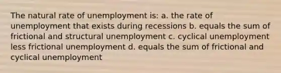 The natural rate of unemployment is: a. the rate of unemployment that exists during recessions b. equals the sum of frictional and structural unemployment c. cyclical unemployment less frictional unemployment d. equals the sum of frictional and cyclical unemployment