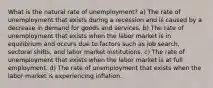 What is the natural rate of unemployment? a) The rate of unemployment that exists during a recession and is caused by a decrease in demand for goods and services. b) The rate of unemployment that exists when the labor market is in equilibrium and occurs due to factors such as job search, sectoral shifts, and labor market institutions. c) The rate of unemployment that exists when the labor market is at full employment. d) The rate of unemployment that exists when the labor market is experiencing inflation.