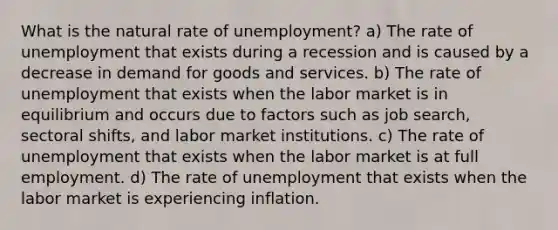 What is the natural rate of unemployment? a) The rate of unemployment that exists during a recession and is caused by a decrease in demand for goods and services. b) The rate of unemployment that exists when the labor market is in equilibrium and occurs due to factors such as job search, sectoral shifts, and labor market institutions. c) The rate of unemployment that exists when the labor market is at full employment. d) The rate of unemployment that exists when the labor market is experiencing inflation.