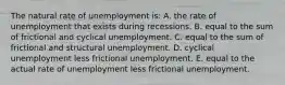 The natural rate of unemployment is: A. the rate of unemployment that exists during recessions. B. equal to the sum of frictional and cyclical unemployment. C. equal to the sum of frictional and structural unemployment. D. cyclical unemployment less frictional unemployment. E. equal to the actual rate of unemployment less frictional unemployment.