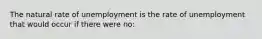 The natural rate of unemployment is the rate of unemployment that would occur if there were no: