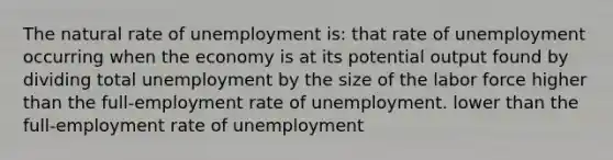 The natural rate of unemployment is: that rate of unemployment occurring when the economy is at its potential output found by dividing total unemployment by the size of the labor force higher than the full-employment rate of unemployment. lower than the full-employment rate of unemployment