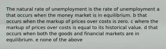 The natural rate of unemployment is the rate of unemployment a that occurs when the money market is in equilibrium. b that occurs when the markup of prices over costs is zero. c where the markup of prices over costs is equal to its historical value. d that occurs when both the goods and financial markets are in equilibrium. e none of the above