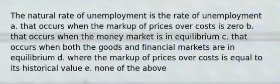 The natural rate of unemployment is the rate of unemployment a. that occurs when the markup of prices over costs is zero b. that occurs when the money market is in equilibrium c. that occurs when both the goods and financial markets are in equilibrium d. where the markup of prices over costs is equal to its historical value e. none of the above