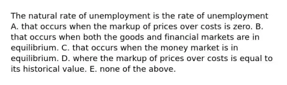 The natural rate of unemployment is the rate of unemployment A. that occurs when the markup of prices over costs is zero. B. that occurs when both the goods and financial markets are in equilibrium. C. that occurs when the money market is in equilibrium. D. where the markup of prices over costs is equal to its historical value. E. none of the above.