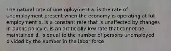 The natural rate of unemployment a. is the rate of unemployment present when the economy is operating at full employment b. is a constant rate that is unaffected by changes in public policy c. is an artificially low rate that cannot be maintained d. is equal to the number of persons unemployed divided by the number in the labor force