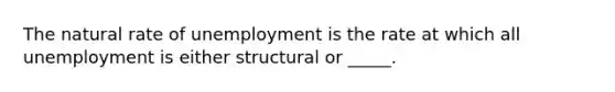 The natural rate of unemployment is the rate at which all unemployment is either structural or _____.