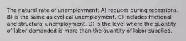 The natural rate of unemployment: A) reduces during recessions. B) is the same as cyclical unemployment. C) includes frictional and structural unemployment. D) is the level where the quantity of labor demanded is more than the quantity of labor supplied.