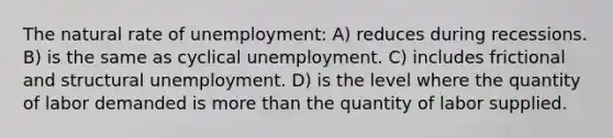 The natural rate of unemployment: A) reduces during recessions. B) is the same as cyclical unemployment. C) includes frictional and structural unemployment. D) is the level where the quantity of labor demanded is more than the quantity of labor supplied.