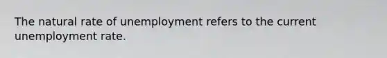 The natural rate of unemployment refers to the current unemployment rate.