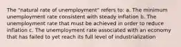 The "natural rate of unemployment" refers to: a. The minimum unemployment rate consistent with steady inflation b. The unemployment rate that must be achieved in order to reduce inflation c. The unemployment rate associated with an economy that has failed to yet reach its full level of industrialization