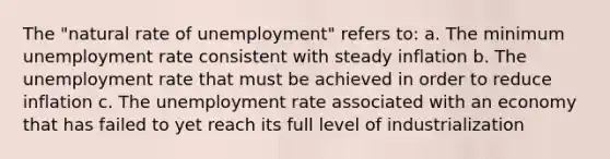 The "natural rate of unemployment" refers to: a. The minimum unemployment rate consistent with steady inflation b. The unemployment rate that must be achieved in order to reduce inflation c. The unemployment rate associated with an economy that has failed to yet reach its full level of industrialization