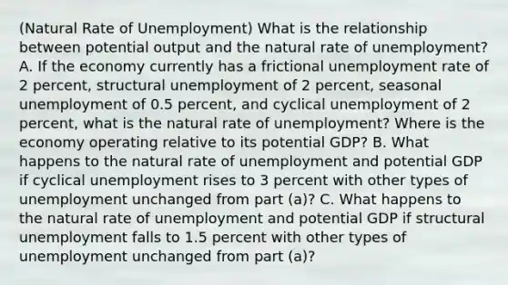 (Natural Rate of Unemployment) What is the relationship between potential output and the natural rate of unemployment? A. If the economy currently has a frictional <a href='https://www.questionai.com/knowledge/kh7PJ5HsOk-unemployment-rate' class='anchor-knowledge'>unemployment rate</a> of 2 percent, structural unemployment of 2 percent, seasonal unemployment of 0.5 percent, and cyclical unemployment of 2 percent, what is the natural rate of unemployment? Where is the economy operating relative to its potential GDP? B. What happens to the natural rate of unemployment and potential GDP if cyclical unemployment rises to 3 percent with other types of unemployment unchanged from part (a)? C. What happens to the natural rate of unemployment and potential GDP if structural unemployment falls to 1.5 percent with other types of unemployment unchanged from part (a)?