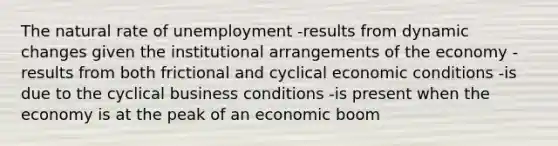 The natural rate of unemployment -results from dynamic changes given the institutional arrangements of the economy -results from both frictional and cyclical economic conditions -is due to the cyclical business conditions -is present when the economy is at the peak of an economic boom