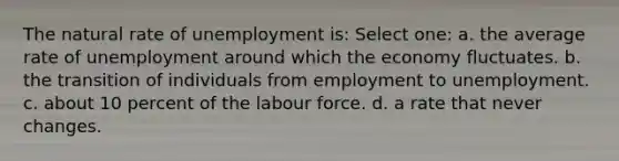 The natural rate of unemployment is: Select one: a. the average rate of unemployment around which the economy fluctuates. b. the transition of individuals from employment to unemployment. c. about 10 percent of the labour force. d. a rate that never changes.