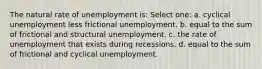 The natural rate of unemployment is: Select one: a. cyclical unemployment less frictional unemployment. b. equal to the sum of frictional and structural unemployment. c. the rate of unemployment that exists during recessions. d. equal to the sum of frictional and cyclical unemployment.