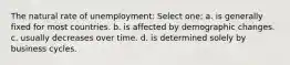 The natural rate of unemployment: Select one: a. is generally fixed for most countries. b. is affected by demographic changes. c. usually decreases over time. d. is determined solely by business cycles.