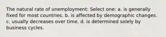 The natural rate of unemployment: Select one: a. is generally fixed for most countries. b. is affected by demographic changes. c. usually decreases over time. d. is determined solely by business cycles.