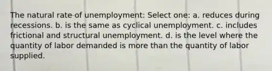 The natural rate of unemployment: Select one: a. reduces during recessions. b. is the same as cyclical unemployment. c. includes frictional and structural unemployment. d. is the level where the quantity of labor demanded is <a href='https://www.questionai.com/knowledge/keWHlEPx42-more-than' class='anchor-knowledge'>more than</a> the quantity of labor supplied.