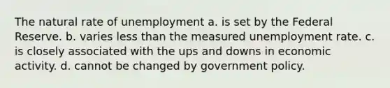 The natural rate of unemployment a. is set by the Federal Reserve. b. varies less than the measured unemployment rate. c. is closely associated with the ups and downs in economic activity. d. cannot be changed by government policy.